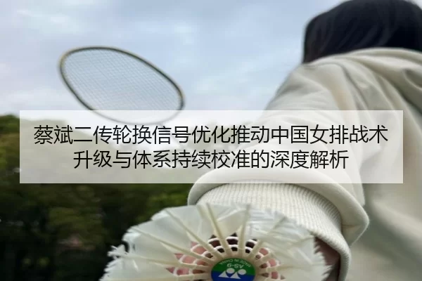 蔡斌二传轮换信号优化推动中国女排战术升级与体系持续校准的深度解析