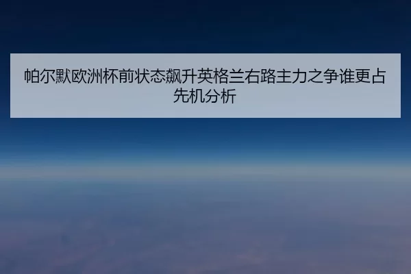 帕尔默欧洲杯前状态飙升英格兰右路主力之争谁更占先机分析